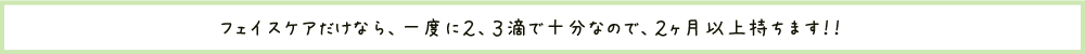 フェイスケアだけなら、一度に2,3滴で充分なので、2か月以上もちます！